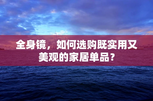 全身镜，如何选购既实用又美观的家居单品？