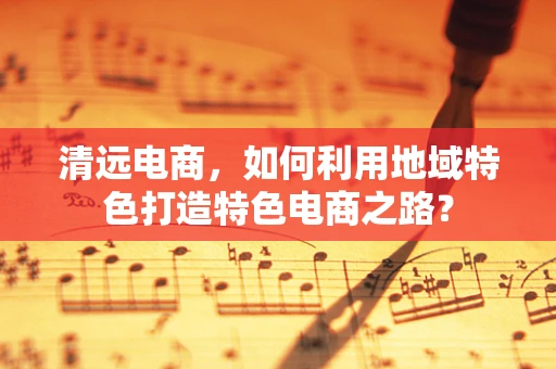 清远电商，如何利用地域特色打造特色电商之路？