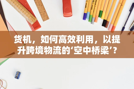 货机，如何高效利用，以提升跨境物流的‘空中桥梁’？