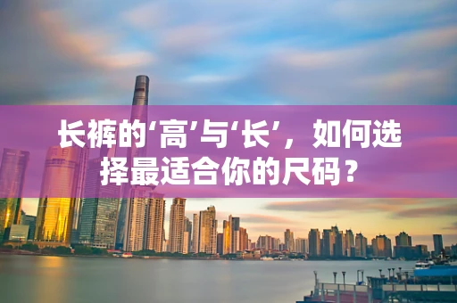 长裤的‘高’与‘长’，如何选择最适合你的尺码？