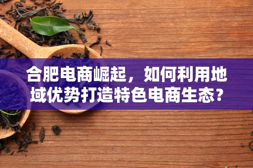 合肥电商崛起，如何利用地域优势打造特色电商生态？