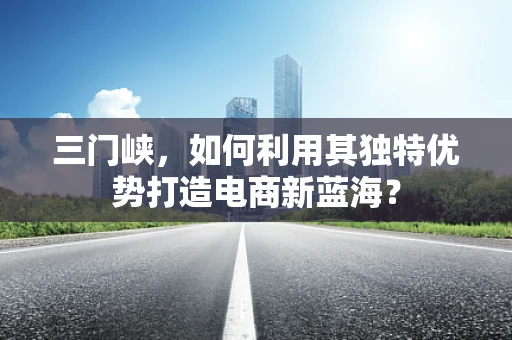 三门峡，如何利用其独特优势打造电商新蓝海？