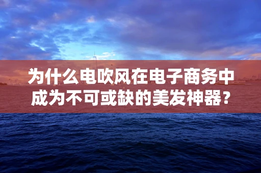 为什么电吹风在电子商务中成为不可或缺的美发神器？