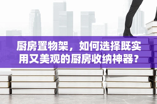 厨房置物架，如何选择既实用又美观的厨房收纳神器？