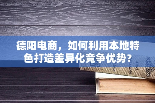 德阳电商，如何利用本地特色打造差异化竞争优势？