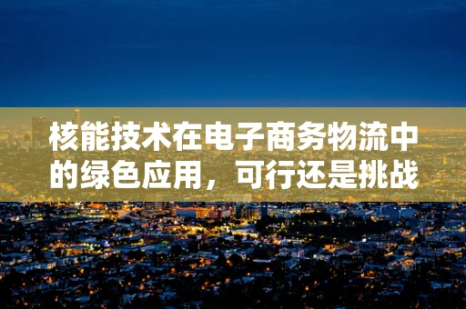 核能技术在电子商务物流中的绿色应用，可行还是挑战？