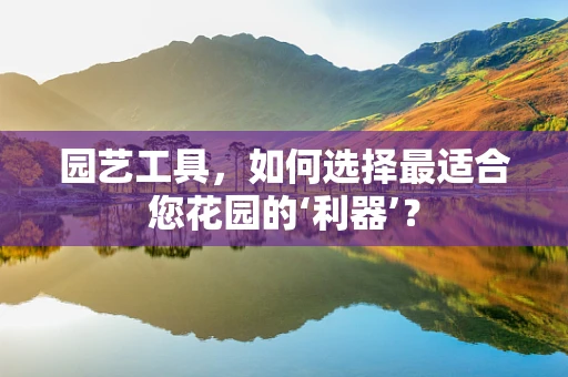 园艺工具，如何选择最适合您花园的‘利器’？