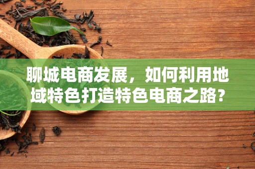 聊城电商发展，如何利用地域特色打造特色电商之路？