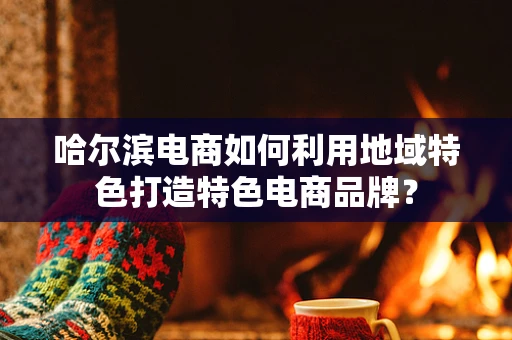 哈尔滨电商如何利用地域特色打造特色电商品牌？