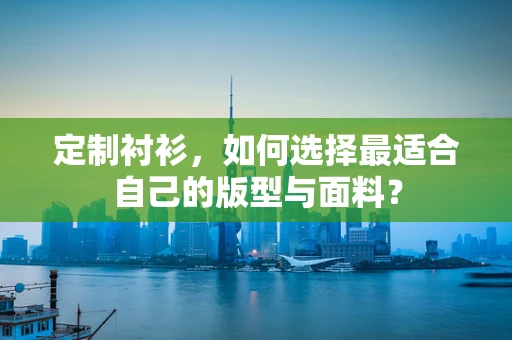 定制衬衫，如何选择最适合自己的版型与面料？