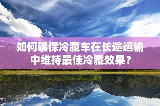 如何确保冷藏车在长途运输中维持最佳冷藏效果？