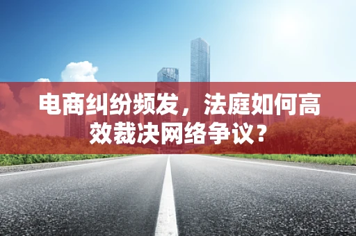 电商纠纷频发，法庭如何高效裁决网络争议？