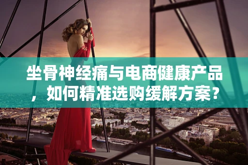 坐骨神经痛与电商健康产品，如何精准选购缓解方案？