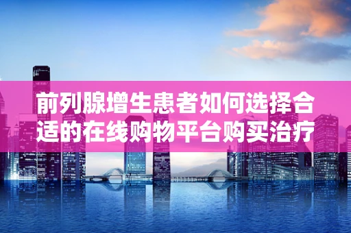 前列腺增生患者如何选择合适的在线购物平台购买治疗产品？
