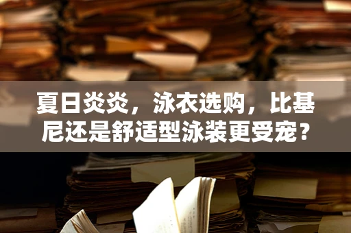 夏日炎炎，泳衣选购，比基尼还是舒适型泳装更受宠？