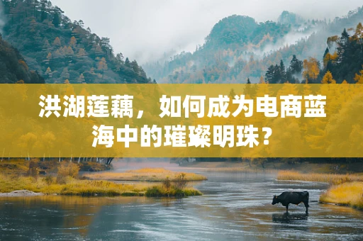 洪湖莲藕，如何成为电商蓝海中的璀璨明珠？