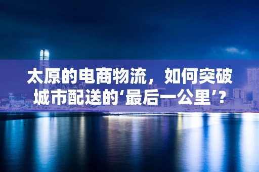 太原的电商物流，如何突破城市配送的‘最后一公里’？