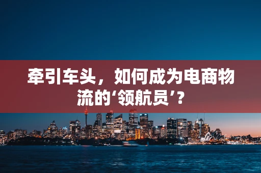 牵引车头，如何成为电商物流的‘领航员’？