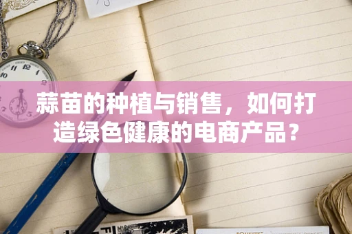 蒜苗的种植与销售，如何打造绿色健康的电商产品？