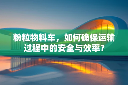 粉粒物料车，如何确保运输过程中的安全与效率？