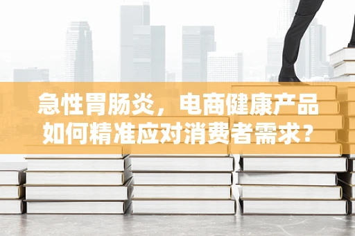 急性胃肠炎，电商健康产品如何精准应对消费者需求？