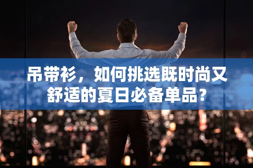 吊带衫，如何挑选既时尚又舒适的夏日必备单品？