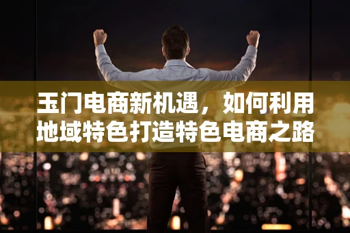 玉门电商新机遇，如何利用地域特色打造特色电商之路？
