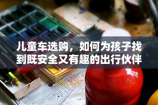 儿童车选购，如何为孩子找到既安全又有趣的出行伙伴？