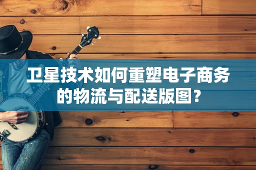 卫星技术如何重塑电子商务的物流与配送版图？