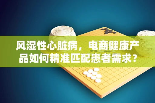 风湿性心脏病，电商健康产品如何精准匹配患者需求？
