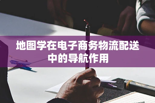 地图学在电子商务物流配送中的导航作用