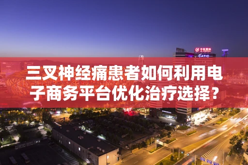 三叉神经痛患者如何利用电子商务平台优化治疗选择？