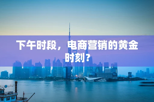 下午时段，电商营销的黄金时刻？