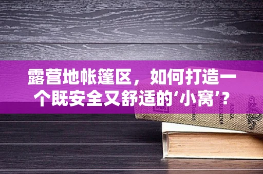 露营地帐篷区，如何打造一个既安全又舒适的‘小窝’？