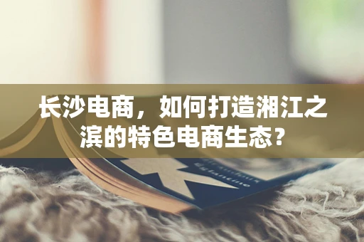 长沙电商，如何打造湘江之滨的特色电商生态？