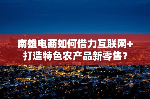 南雄电商如何借力互联网+打造特色农产品新零售？
