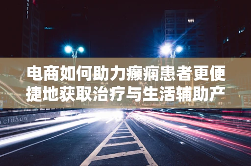 电商如何助力癫痫患者更便捷地获取治疗与生活辅助产品？