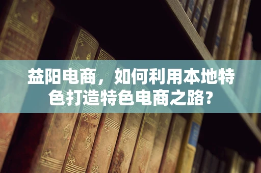 益阳电商，如何利用本地特色打造特色电商之路？