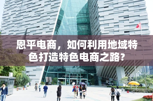 恩平电商，如何利用地域特色打造特色电商之路？