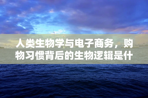 人类生物学与电子商务，购物习惯背后的生物逻辑是什么？