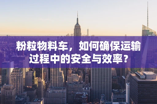 粉粒物料车，如何确保运输过程中的安全与效率？