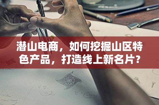 潜山电商，如何挖掘山区特色产品，打造线上新名片？