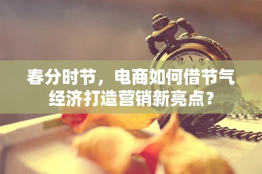 春分时节，电商如何借节气经济打造营销新亮点？