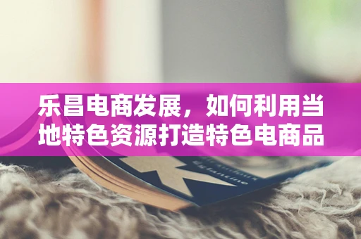 乐昌电商发展，如何利用当地特色资源打造特色电商品牌？