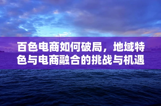 百色电商如何破局，地域特色与电商融合的挑战与机遇？