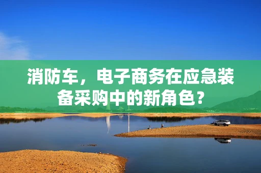 消防车，电子商务在应急装备采购中的新角色？