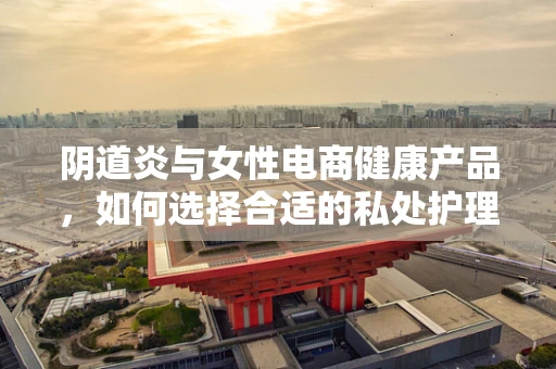 阴道炎与女性电商健康产品，如何选择合适的私处护理产品？