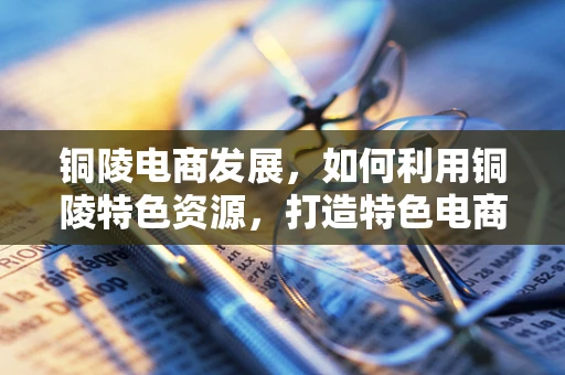 铜陵电商发展，如何利用铜陵特色资源，打造特色电商品牌？