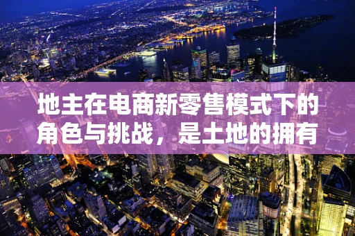 地主在电商新零售模式下的角色与挑战，是土地的拥有者，还是数字时代的旁观者？