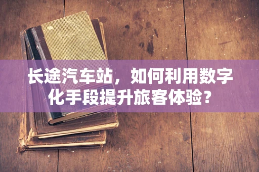 长途汽车站，如何利用数字化手段提升旅客体验？